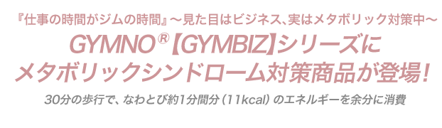 『仕事の時間がジムの時間』〜見た目はビジネス、実はメタボリック対策中〜GYMNO® 【GYMBIZ】シリーズにメタボリックシンドローム対策商品が登場！30分の歩行で、なわとび約1分間分（11kcal）のエネルギーを余分に消費