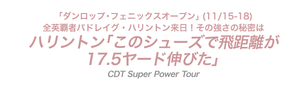 「ダンロップ・フェニックスオープン」(11/15-18)全英覇者パドレイグ・ハリントン来日！その強さの秘密は...ハリントン｢このシューズで飛距離が17.5ヤード伸びた｣！CDT Super Power Tour