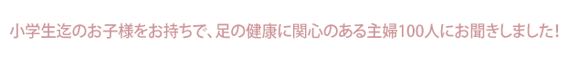 小学生迄の子をお持ちで、足の健康に関心のある主婦100人にお聞きしました！