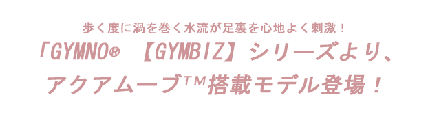 『歩く度に渦を巻く水流が足裏を心地よく刺激！』〜GYMNO【GYMBIZ】シリーズより、アクアムーブＴＭ搭載モデル登場！