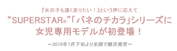 SUPERSTAR®「バネのチカラ」シリーズに
女児専用モデルが初登場！
 