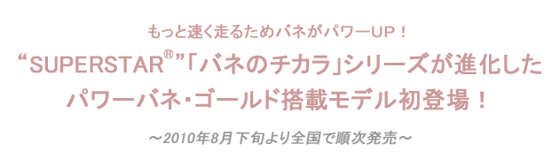 SUPERSTAR®「バネのチカラ」シリーズが
進化したパワーバネ・ゴールド搭載モデル初登場！
 