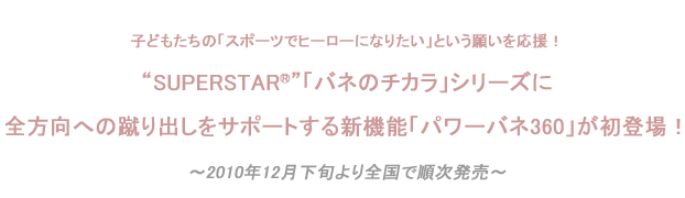 SUPERSTAR®「バネのチカラ」シリーズに
全方向への蹴り出しをサポートする新機能「パワーバネ360」が初登場！
 