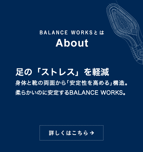 BALANCE WORKSとは About 足の「ストレス」を軽減 身体と靴の両面から「安定性を高める」構造。柔らかいのに安定するBALANCE WORKS。詳しくはこちら