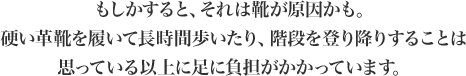 もしかすると、それは靴が原因かも。硬い革靴を履いて長時間歩いたり、階段を登り降りすることは思っている以上に足に負担がかかっています。