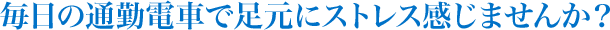 毎日の通勤電車で足元にストレス感じませんか？