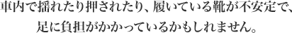 車内で揺れたり押されたり、履いている靴が不安定で、足に負担がかかっているかもしれません。