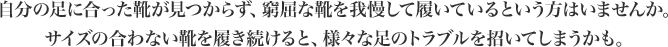 自分の足に合った靴が見つからず、窮屈な靴を我慢して履いているという方はいませんか。サイズの合わない靴を履き続けると、様々な足のトラブルを招いてしまうかも。