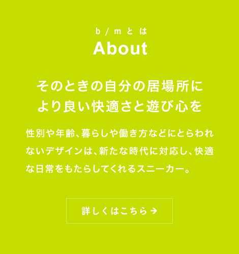 b/mとは About そのときの自分の居場所により良い快適さと遊び心を性別や年齢、暮らしや働き方などにとらわれないデザインは、新たな時代に対応し、快適な日常をもたらしてくれるスニーカー。