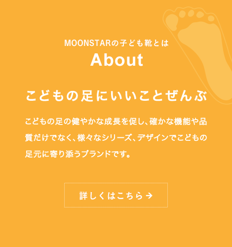 MOONSTARの子ども靴とは About こどもの足にいいことぜんぶ こどもの足の健やかな成長を促し、確かな機能や品質だけでなく、様々なシリーズ、デザインでこどもの足元に寄り添うブランドです。詳しくはこちら