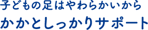 子どもの足はやわらかいから かかとしっかりサポート