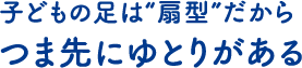 子どもの足は“扇型”だから つま先にゆとりがある