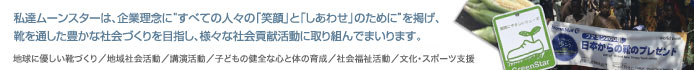 私達ムーンスターは、企業理念に「生活文化の創造に貢献」することを掲げ、靴を通した豊かな社会づくりを目指し、様々な社会貢献活動に取組んでまいります。地球に優しい靴づくり／地域社会活動／講演活動／子どもの健全な心と体の育成／社会福祉活動／文化・スポーツ支援