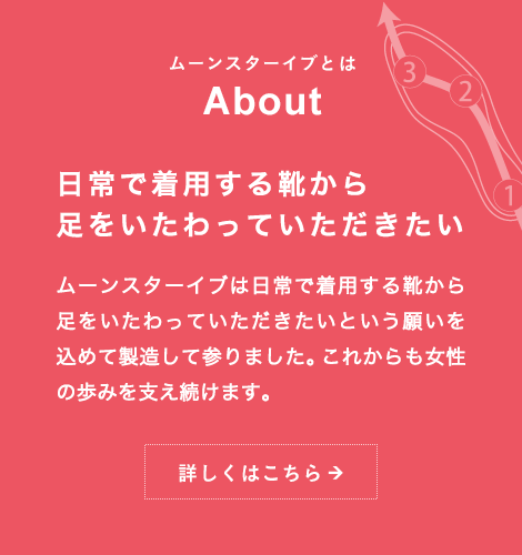 ムーンスター イブとは About 日常で着用する靴から 足をいたわっていただきたい ムーンスターイブは日常で着用する靴から足をいたわっていただきたいという願いを込めて製造して参りました。これからも女性の歩みを支え続けます。詳しくはこちら