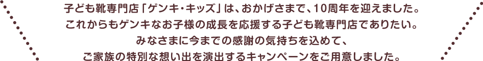 子ども靴専門店「ゲンキ・キッズ」は、おかげさまで、10周年を迎えました。
				これからもゲンキなお子様の成長を応援する子ども靴専門店でありたい。
				みなさまに今までの感謝の気持ちを込めて、ご家族の特別な想い出を演出するキャンペーンをご用意しました。