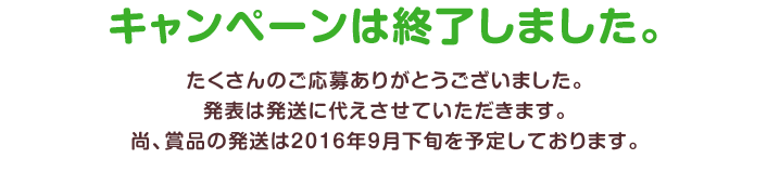 キャンペーンは終了しました。たくさんのご応募ありがとうございました。発表は発送に代えさせていただきます。尚、賞品の発送は2016年9月下旬を予定しております。