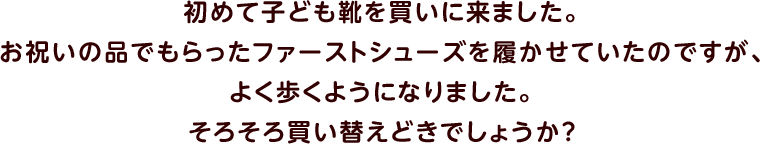 初めて子ども靴を買いに来ました。お祝いの品でもらったファーストシューズを履かせていたのですが、よく歩くようになりました。そろそろ買い替えどきでしょうか？