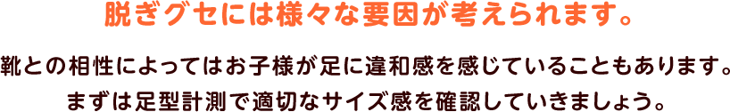 脱ぎグセには様々な要因が考えられます。靴との相性によってはお子様が足に違和感を感じていることもあります。まずは足型計測で適切なサイズ感を確認していきましょう。