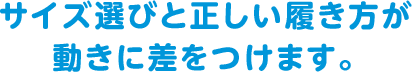 サイズ選びと正しい履き方が動きに差をつけます。