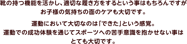 靴の持つ機能を活かし、適切な履き方をするという事はもちろんですがお子様の気持ちの面のケアも大切です。運動において大切なのは「できた」という感覚。運動での成功体験を通じてスポーツへの苦手意識を抱かせない事はとても大切です。