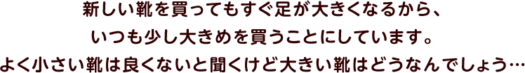 新しい靴を買ってもすぐ足が大きくなるから、いつも少し大きめを買うことにしています。よく小さい靴は良くないと聞くけど大きい靴はどうなんでしょう…