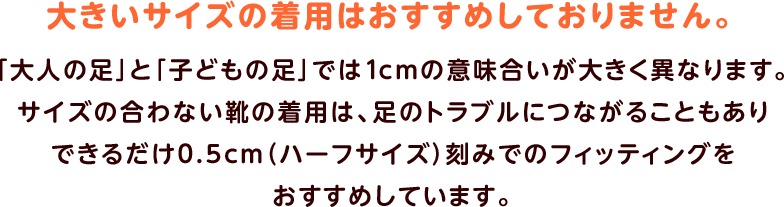 大きいサイズの着用はおすすめしておりません。「大人の足」と「子どもの足」では1cmの意味合いが大きく異なります。サイズの合わない靴の着用は、足のトラブルにつながることもありできるだけ0.5cm（ハーフサイズ）刻みでのフィッティングをおすすめしています。