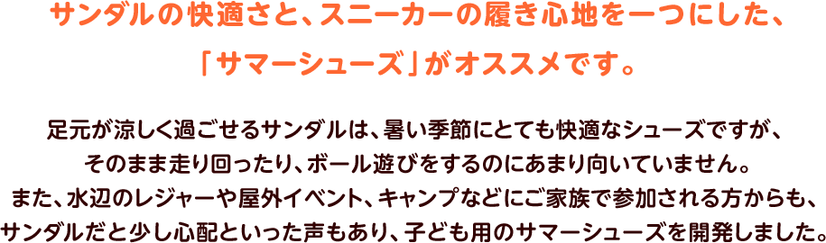 サンダルの快適さと、スニーカーの履き心地を一つにした、「サマーシューズ」がオススメです。足元が涼しく過ごせるサンダルは、暑い季節にとても快適なシューズですが、そのまま走り回ったり、ボール遊びをするのにあまり向いていません。また、水辺のレジャーや屋外イベント、キャンプなどにご家族で参加される方からも、サンダルだと少し心配といった声もあり、子ども用のサマーシューズを開発しました。