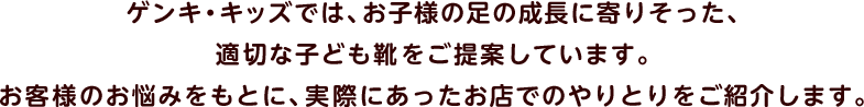 ゲンキ・キッズでは、お子様の足の成長に寄りそった、適切な子ども靴をご提案しています。お客様のお悩みをもとに、実際にあったお店でのやりとりをご紹介します。