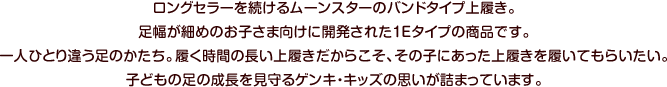 ロングセラーを続けるムーンスターのバンドタイプ上履き。足幅が細めのお子さま向けに開発された１Eタイプの商品です。一人ひとり違う足のかたち。履く時間の長い上履きだからこそ、その子にあった上履きを履いてもらいたい。子どもの足の成長を見守るゲンキ・キッズの思いが詰まっています。