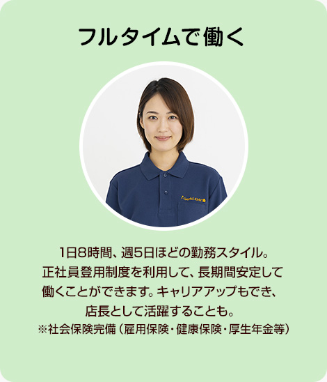 フルタイムで働く 1日8時間、週5日ほどの勤務スタイル。正社員登用制度を利用して、長期間安定して働くことができます。キャリアアップもでき、店長として活躍することも。※社会保険完備（雇用保険・健康保険・厚生年金等）