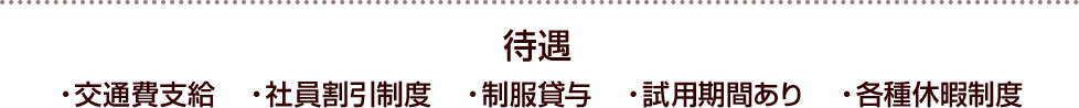 待遇 ・交通費支給・社員割引制度・制服貸与・試用期間あり・各種休暇制度