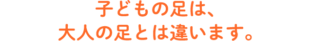 子供の足は、大人の足とは違います。