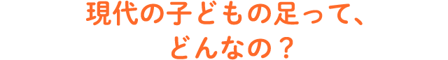 現代の子どものあしって、どんなの？