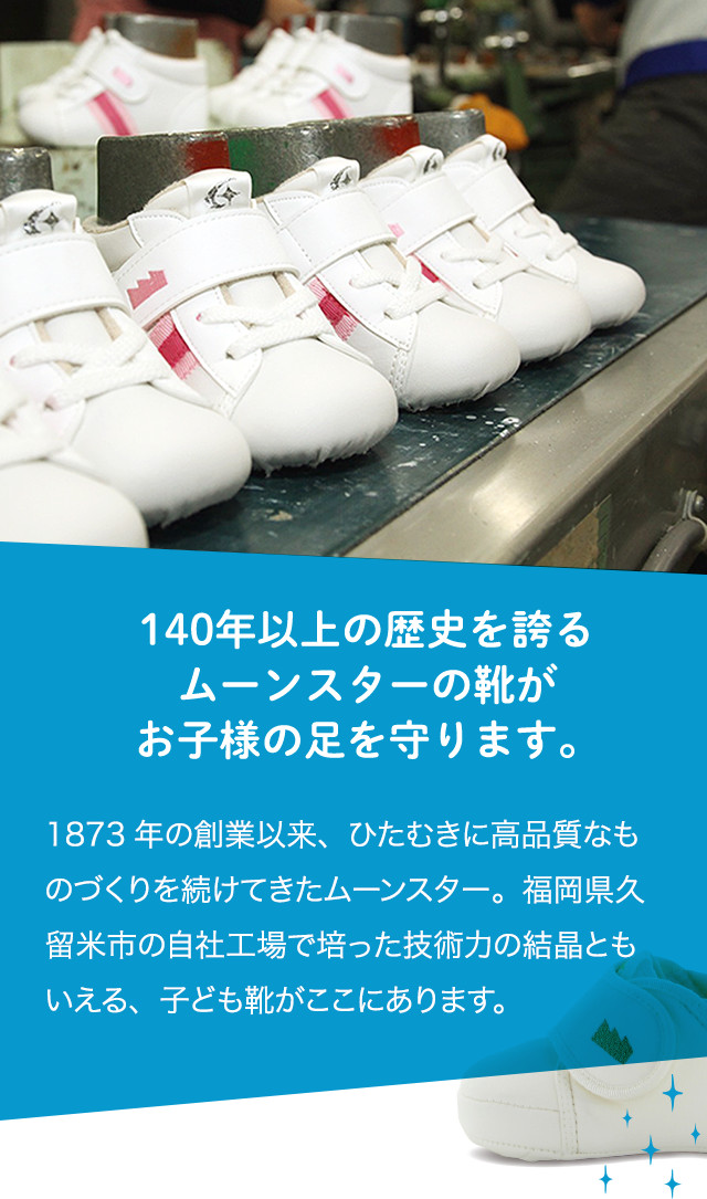 140年以上の歴史を誇るムーンスターの靴がお子様の足を守ります。1873年の創業以来、ひたむきに高品質なものづくりを続けてきたムーンスター。福岡県久留米市の自社工場で培った技術力の結晶ともいえる、子ども靴がここにあります。