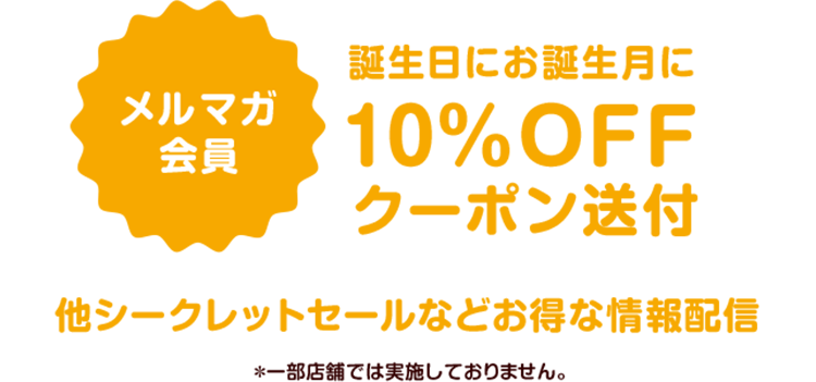 メルマガ会員　誕生日にお誕生月に10％OFFクーポン送付他シークレットセールなどお得な情報配信　＊一部店舗では実施しておりません。