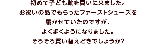 初めて子ども靴を買いに来ました。お祝いの品でもらったファーストシューズを履かせていたのですが、よく歩くようになりました。そろそろ買い替えどきでしょうか？