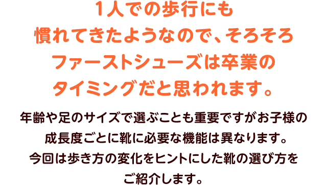 １人での歩行にも慣れてきたようなので、
そろそろファーストシューズは卒業のタイミングだと思われます。年齢や足のサイズで選ぶことも重要ですがお子様の成長度ごとに靴に必要な機能は異なります。今回は歩き方の変化をヒントにした靴の選び方をご紹介します。