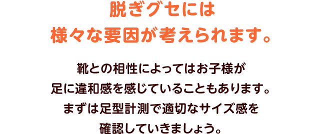 脱ぎグセには様々な要因が考えられます。靴との相性によってはお子様が足に違和感を感じていることもあります。まずは足型計測で適切なサイズ感を確認していきましょう。