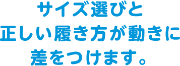 サイズ選びと正しい履き方が動きに差をつけます。