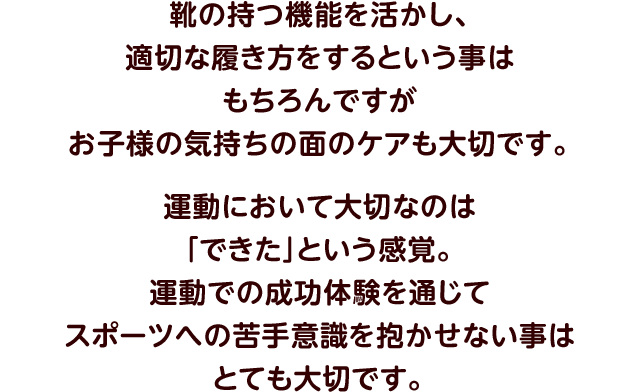 靴の持つ機能を活かし、適切な履き方をするという事はもちろんですがお子様の気持ちの面のケアも大切です。運動において大切なのは「できた」という感覚。運動での成功体験を通じてスポーツへの苦手意識を抱かせない事はとても大切です。