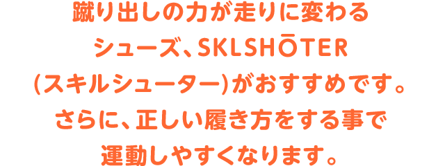 蹴り出しの力が走りに変わるシューズ、SKLSHOTER(スキルシューター)がおすすめです。さらに、正しい履き方をする事で運動しやすくなります。