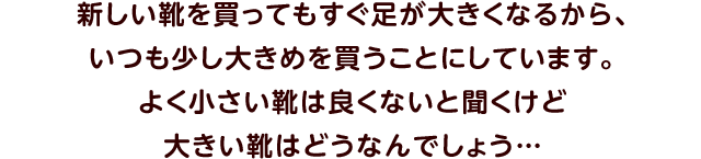 新しい靴を買ってもすぐ足が大きくなるから、いつも少し大きめを買うことにしています。よく小さい靴は良くないと聞くけど大きい靴はどうなんでしょう…