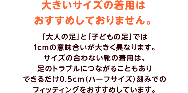 大きいサイズの着用はおすすめしておりません。「大人の足」と「子どもの足」では1cmの意味合いが大きく異なります。サイズの合わない靴の着用は、足のトラブルにつながることもありできるだけ0.5cm（ハーフサイズ）刻みでのフィッティングをおすすめしています。