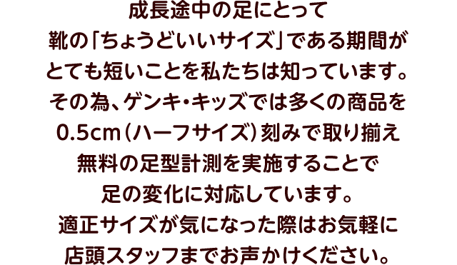 成長途中の足にとって靴の「ちょうどいいサイズ」である期間がとても短いことを私たちは知っています。その為、ゲンキ・キッズでは多くの商品を0.5cm（ハーフサイズ）刻みで取り揃え無料の足型計測を実施することで足の変化に対応しています。適正サイズが気になった際はお気軽に店頭スタッフまでお声かけください。