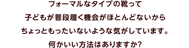 フォーマルなタイプの靴って子どもが普段履く機会がほとんどないからちょっともったいないような気がしています。何かいい方法はありますか？