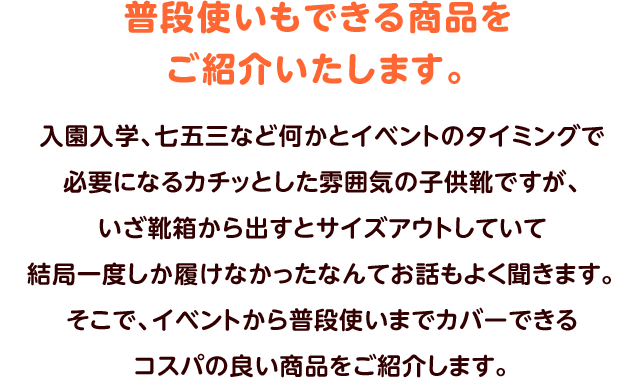 普段使いもできる商品をご紹介いたします。入園入学、七五三など何かとイベントのタイミングで必要になるカチッとした雰囲気の子供靴ですが、いざ靴箱から出すとサイズアウトしていて結局一度しか履けなかったなんてお話もよく聞きます。そこで、イベントから普段使いまでカバーできるコスパの良い商品をご紹介します。