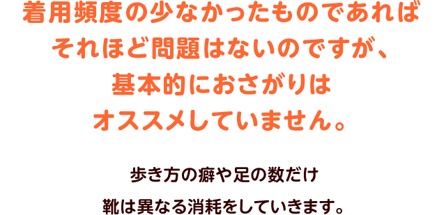 着用頻度の少なかったものであればそれほど問題はないのですが、基本的におさがりはオススメしていません。歩き方の癖や足の数だけ靴は異なる消耗をしていきます。