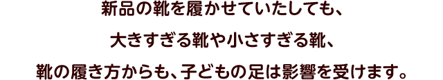 新品の靴を履かせていたしても、大きすぎる靴や小さすぎる靴、靴の履き方からも、子どもの足は影響を受けます。