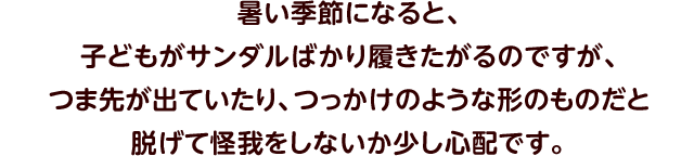 暑い季節になると、子どもがサンダルばかり履きたがるのですが、つま先が出ていたり、つっかけのような形のものだと脱げて怪我をしないか少し心配です。