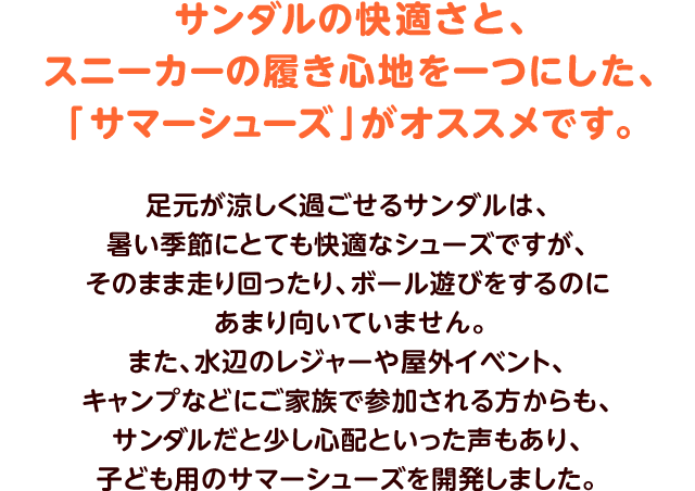 サンダルの快適さと、スニーカーの履き心地を一つにした、「サマーシューズ」がオススメです。足元が涼しく過ごせるサンダルは、暑い季節にとても快適なシューズですが、そのまま走り回ったり、ボール遊びをするのにあまり向いていません。また、水辺のレジャーや屋外イベント、キャンプなどにご家族で参加される方からも、サンダルだと少し心配といった声もあり、子ども用のサマーシューズを開発しました。